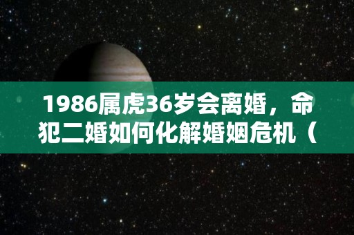 1986属虎36岁会离婚，命犯二婚如何化解婚姻危机（1986属虎一生有二婚吗?）