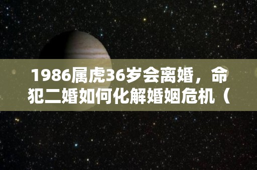 1986属虎36岁会离婚，命犯二婚如何化解婚姻危机（86年的虎会不会离婚）