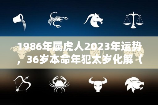 1986年属虎人2023年运势，36岁本命年犯太岁化解（1986年属虎的人2023年的运势及运程）