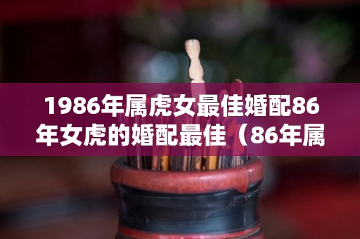 1986年属虎女最佳婚配86年女虎的婚配最佳（86年属虎女最佳婚配表）