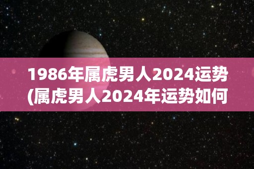 1986年属虎男人2024运势(属虎男人2024年运势如何？)