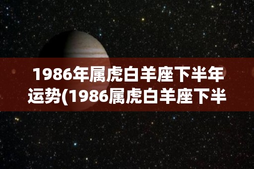 1986年属虎白羊座下半年运势(1986属虎白羊座下半年运势：仕途方面有望突破，感情生活不宜太过草率)