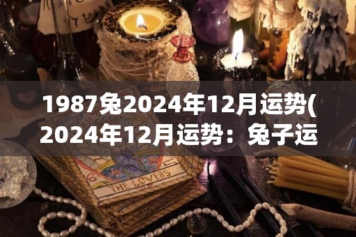 1987兔2024年12月运势(2024年12月运势：兔子运势大旺)