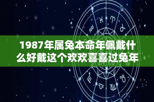 1987年属兔本命年佩戴什么好戴这个欢欢喜喜过兔年（1987年属兔的适合带什么首饰）