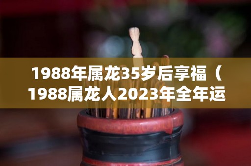 1988年属龙35岁后享福（1988属龙人2023年全年运势详解）