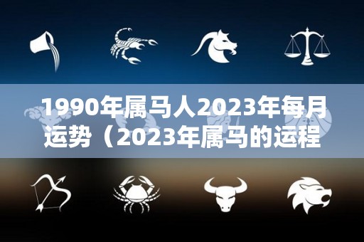 1990年属马人2023年每月运势（2023年属马的运程）