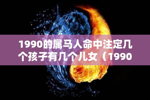 1990的属马人命中注定几个孩子有几个儿女（1990年属马会有几个孩子）