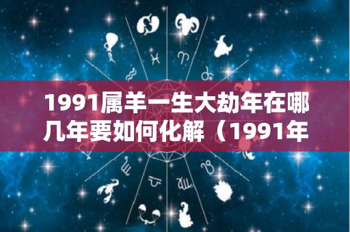 1991属羊一生大劫年在哪几年要如何化解（1991年属羊大劫好多岁）