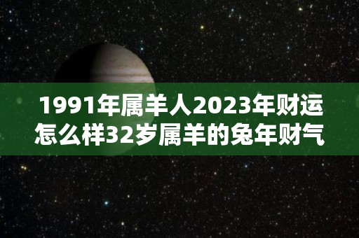 1991年属羊人2023年财运怎么样32岁属羊的兔年财气好吗（1991年属羊2023运势及运程）