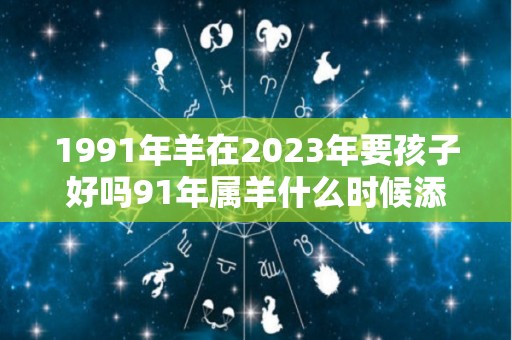 1991年羊在2023年要孩子好吗91年属羊什么时候添丁（1991年在2023年生宝宝好不）