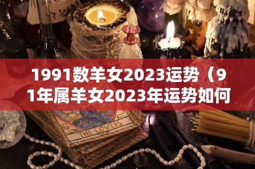 1991数羊女2023运势（91年属羊女2023年运势如何）