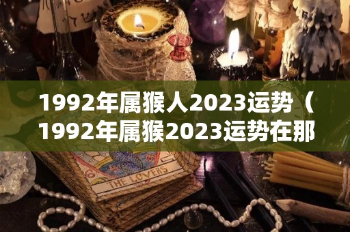 1992年属猴人2023运势（1992年属猴2023运势在那个方向最赚钱）