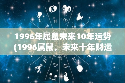 1996年属鼠未来10年运势(1996属鼠，未来十年财运大好，事业步步高升！)