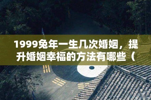 1999兔年一生几次婚姻，提升婚姻幸福的方法有哪些（1999年兔的一辈子命运）