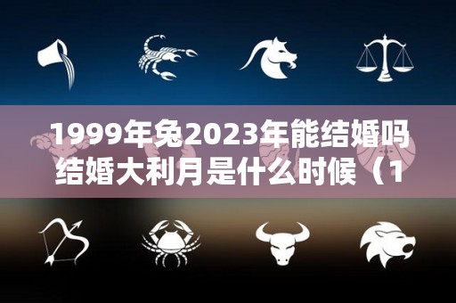 1999年兔2023年能结婚吗结婚大利月是什么时候（1999年属兔在2021年能不能结婚）