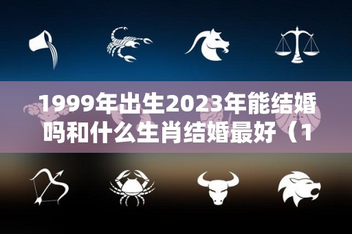 1999年出生2023年能结婚吗和什么生肖结婚最好（1999年23岁属什么生肖婚配）