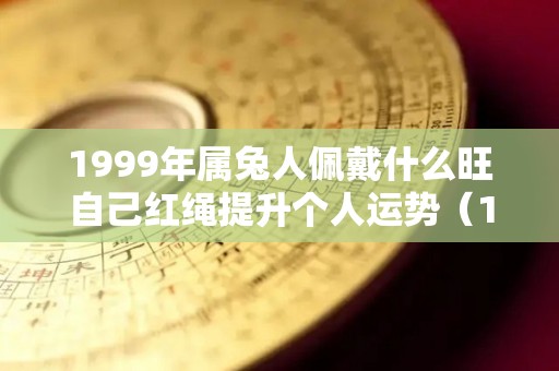 1999年属兔人佩戴什么旺自己红绳提升个人运势（1999年属兔的戴什么吊坠最好）