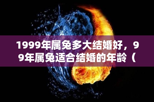 1999年属兔多大结婚好，99年属兔适合结婚的年龄（1999年属兔多大结婚好,99年属兔适合结婚的年龄是多大）