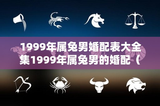 1999年属兔男婚配表大全集1999年属兔男的婚配（1999年属兔的婚配禁忌）