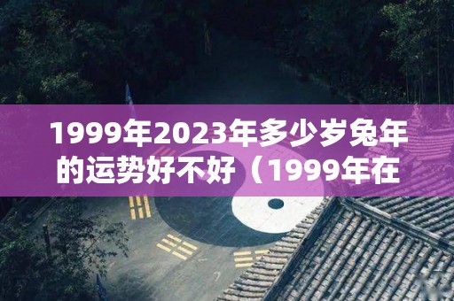 1999年2023年多少岁兔年的运势好不好（1999年在2023年属兔人的全年运势）