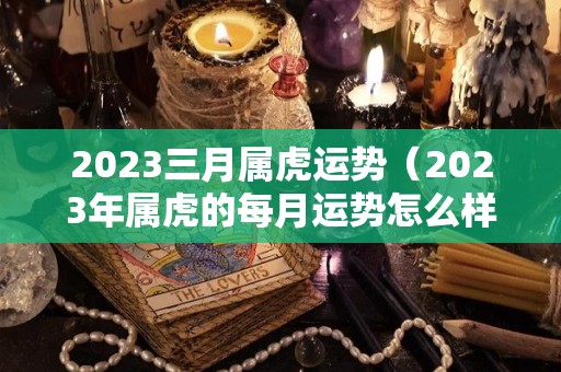 2023三月属虎运势（2023年属虎的每月运势怎么样）