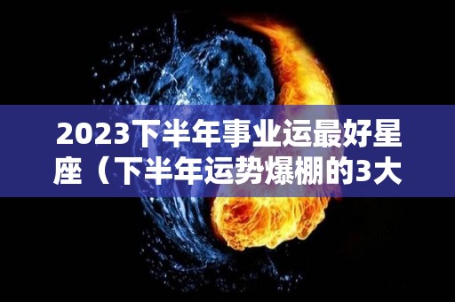 2023下半年事业运最好星座（下半年运势爆棚的3大星座）