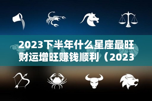 2023下半年什么星座最旺财运增旺赚钱顺利（2023年哪个星座运势好）