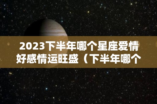 2023下半年哪个星座爱情好感情运旺盛（下半年哪个星座运势好）