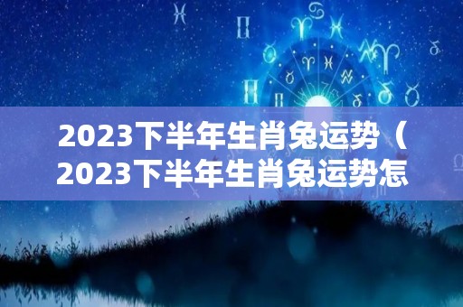 2023下半年生肖兔运势（2023下半年生肖兔运势怎么样）