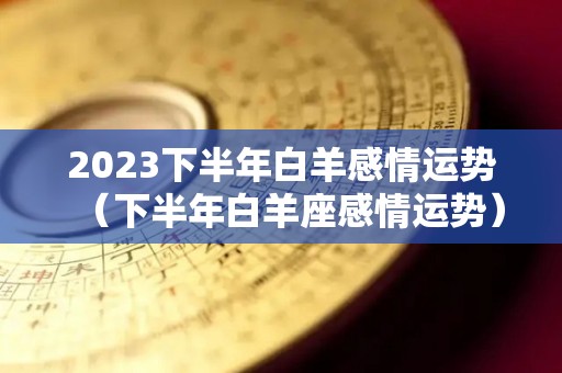 2023下半年白羊感情运势（下半年白羊座感情运势）