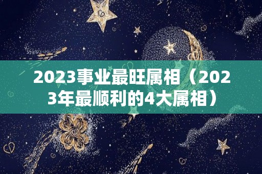 2023事业最旺属相（2023年最顺利的4大属相）