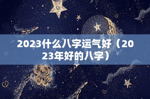 2023什么八字运气好（2023年好的八字）