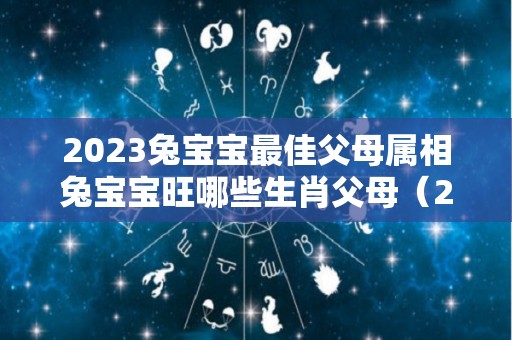 2023兔宝宝最佳父母属相兔宝宝旺哪些生肖父母（2023年兔宝宝和父母）