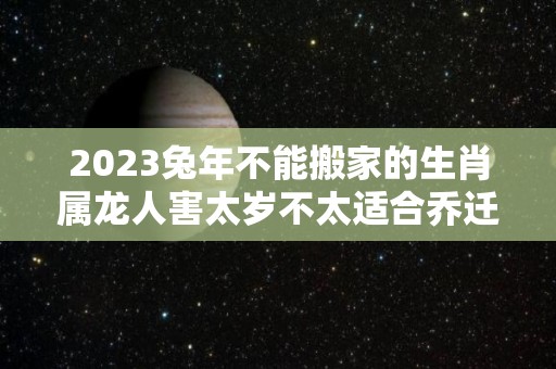 2023兔年不能搬家的生肖属龙人害太岁不太适合乔迁新居（2023年兔年不宜生子的属相父母）