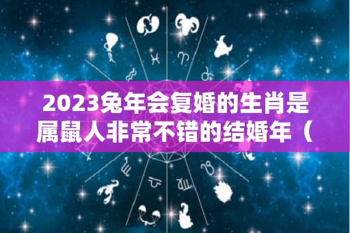 2023兔年会复婚的生肖是属鼠人非常不错的结婚年（2023年属兔能结婚吗）