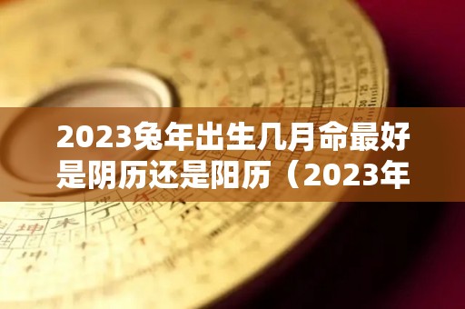 2023兔年出生几月命最好是阴历还是阳历（2023年兔年几月出生不好）