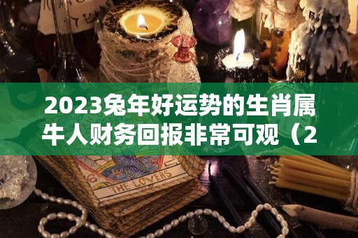 2023兔年好运势的生肖属牛人财务回报非常可观（2023年兔年生肖运势）