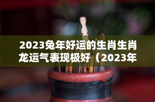 2023兔年好运的生肖生肖龙运气表现极好（2023年兔好不好）