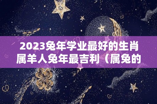 2023兔年学业最好的生肖属羊人兔年最吉利（属兔的2021年学业好吗）