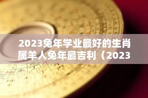 2023兔年学业最好的生肖属羊人兔年最吉利（2023年属羊的高考顺利吗）