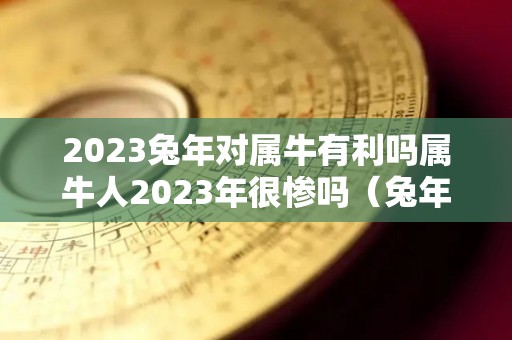 2023兔年对属牛有利吗属牛人2023年很惨吗（兔年2023年牛年运势及运程）