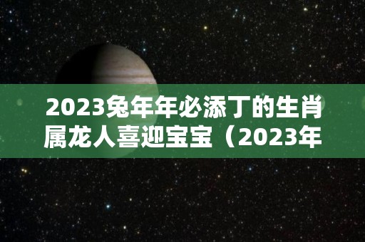 2023兔年年必添丁的生肖属龙人喜迎宝宝（2023年兔宝宝旺哪些生肖父母）