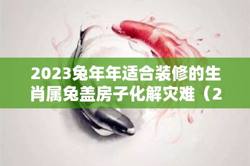 2023兔年年适合装修的生肖属兔盖房子化解灾难（2023年兔年盖房好不好）