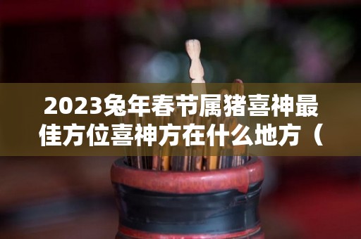 2023兔年春节属猪喜神最佳方位喜神方在什么地方（属猪财神放什么位置）