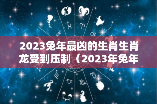 2023兔年最凶的生肖生肖龙受到压制（2023年兔年犯太岁的5个属相）