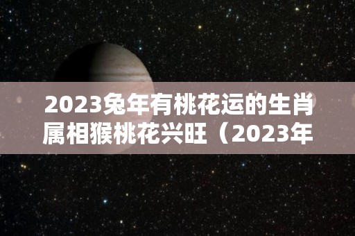 2023兔年有桃花运的生肖属相猴桃花兴旺（2023年桃花年）