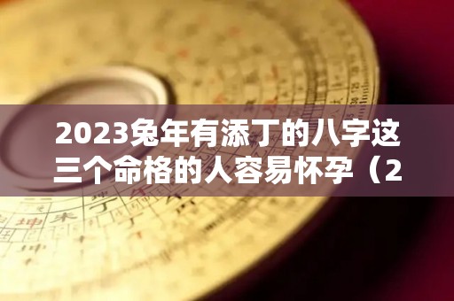 2023兔年有添丁的八字这三个命格的人容易怀孕（2023年生兔宝宝备孕最佳时间表）