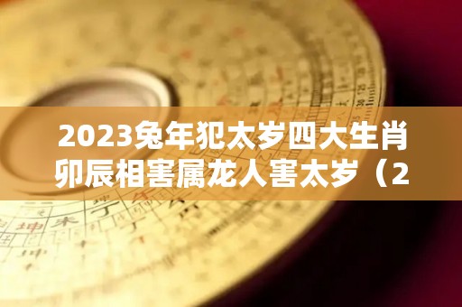 2023兔年犯太岁四大生肖卯辰相害属龙人害太岁（2023年兔年太岁）