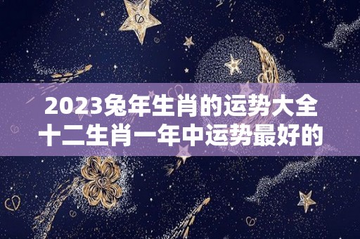 2023兔年生肖的运势大全十二生肖一年中运势最好的是哪个月（生肖兔2023年运势大全农历网）