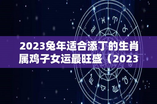 2023兔年适合添丁的生肖属鸡子女运最旺盛（2023兔年宜生子的属相）